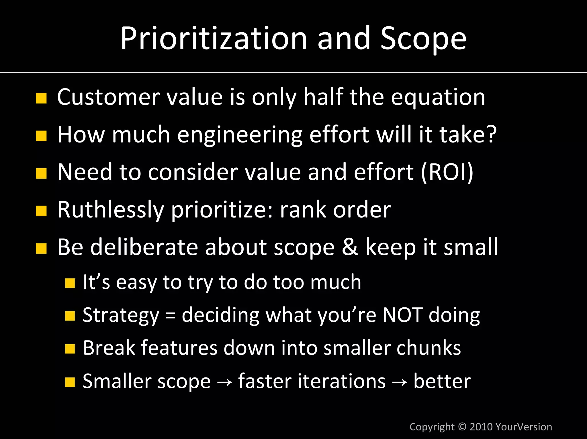 Prioritization and Scope
Customer value is only half the equation
How much engineering effort will it take?
Need to consider value and effort (ROI)
Ruthlessly prioritize: rank order
Be deliberate about scope & keep it small
  It’s easy to try to do too much
  Strategy = deciding what you’re NOT doing
  Break features down into smaller chunks
  Smaller scope → faster iterations → better
                                    Copyright © 2010 YourVersion
 