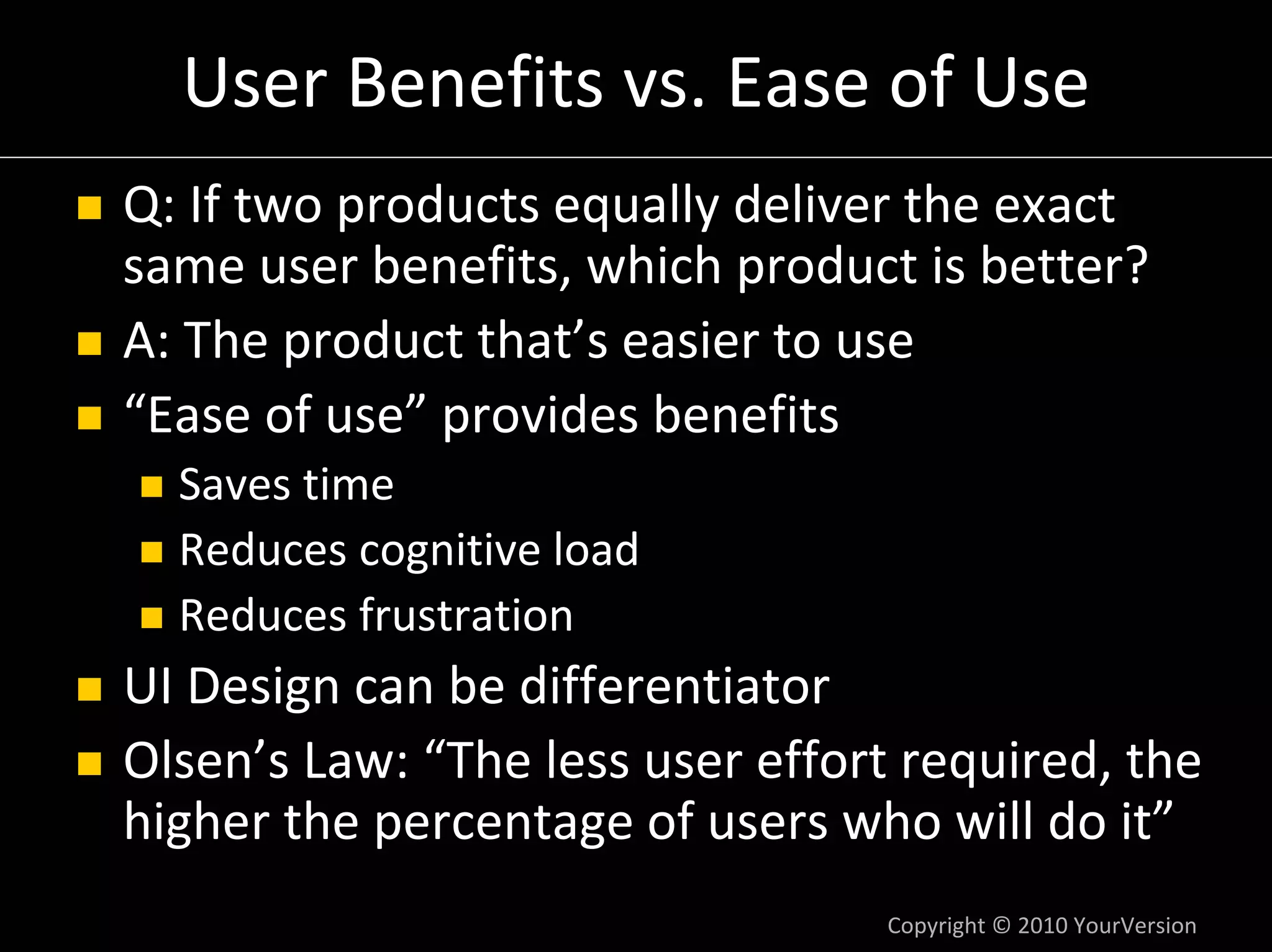 User Benefits vs. Ease of Use
Q: If two products equally deliver the exact 
same user benefits, which product is better?
A: The product that’s easier to use
“Ease of use” provides benefits
  Saves time
  Reduces cognitive load
  Reduces frustration
UI Design can be differentiator
Olsen’s Law: “The less user effort required, the 
higher the percentage of users who will do it”
                                  Copyright © 2010 YourVersion
 