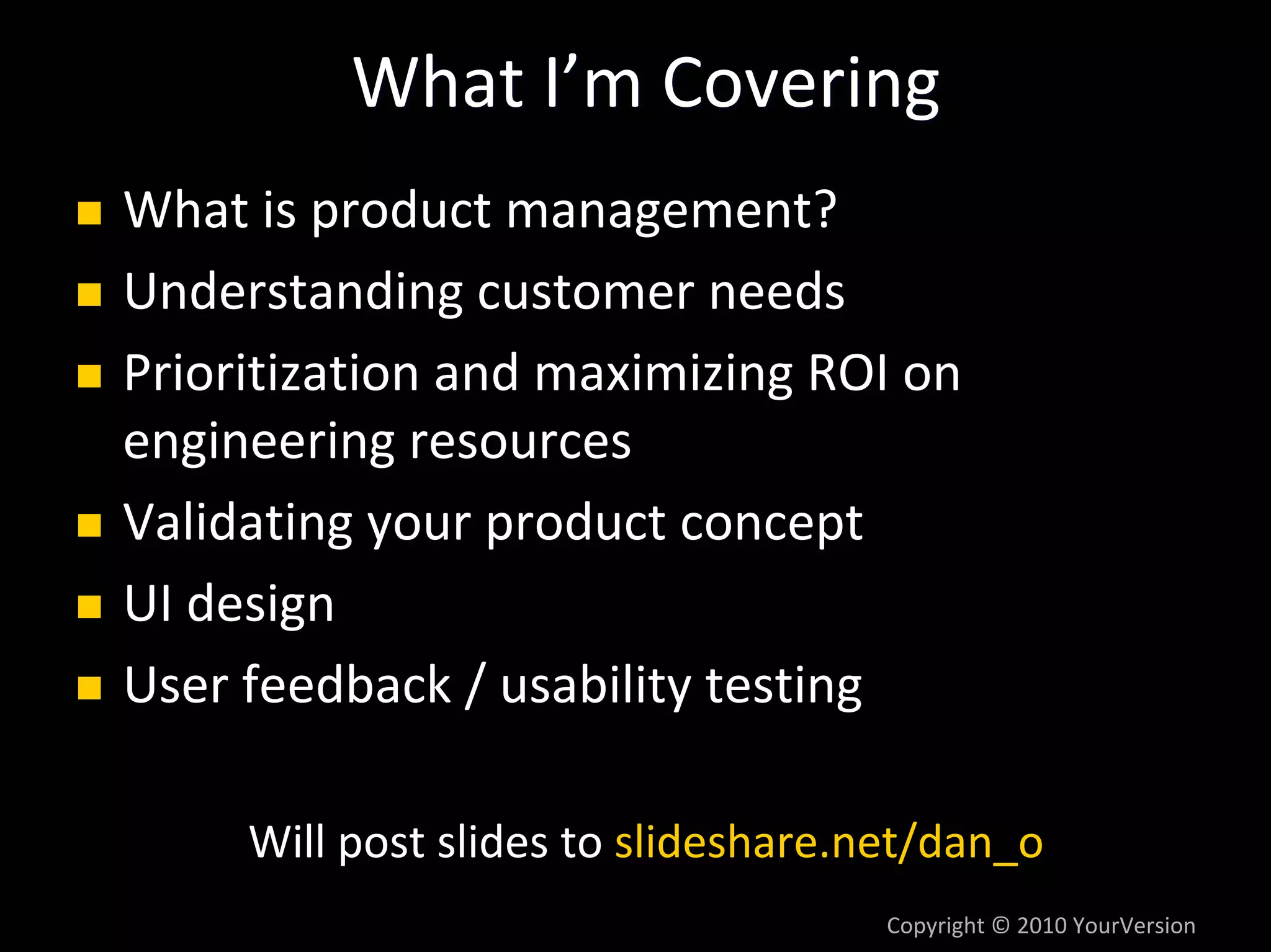 What I’m Covering
What is product management?
Understanding customer needs
Prioritization and maximizing ROI on 
engineering resources
Validating your product concept
UI design
User feedback / usability testing

     Will post slides to slideshare.net/dan_o
                                     Copyright © 2010 YourVersion
 
