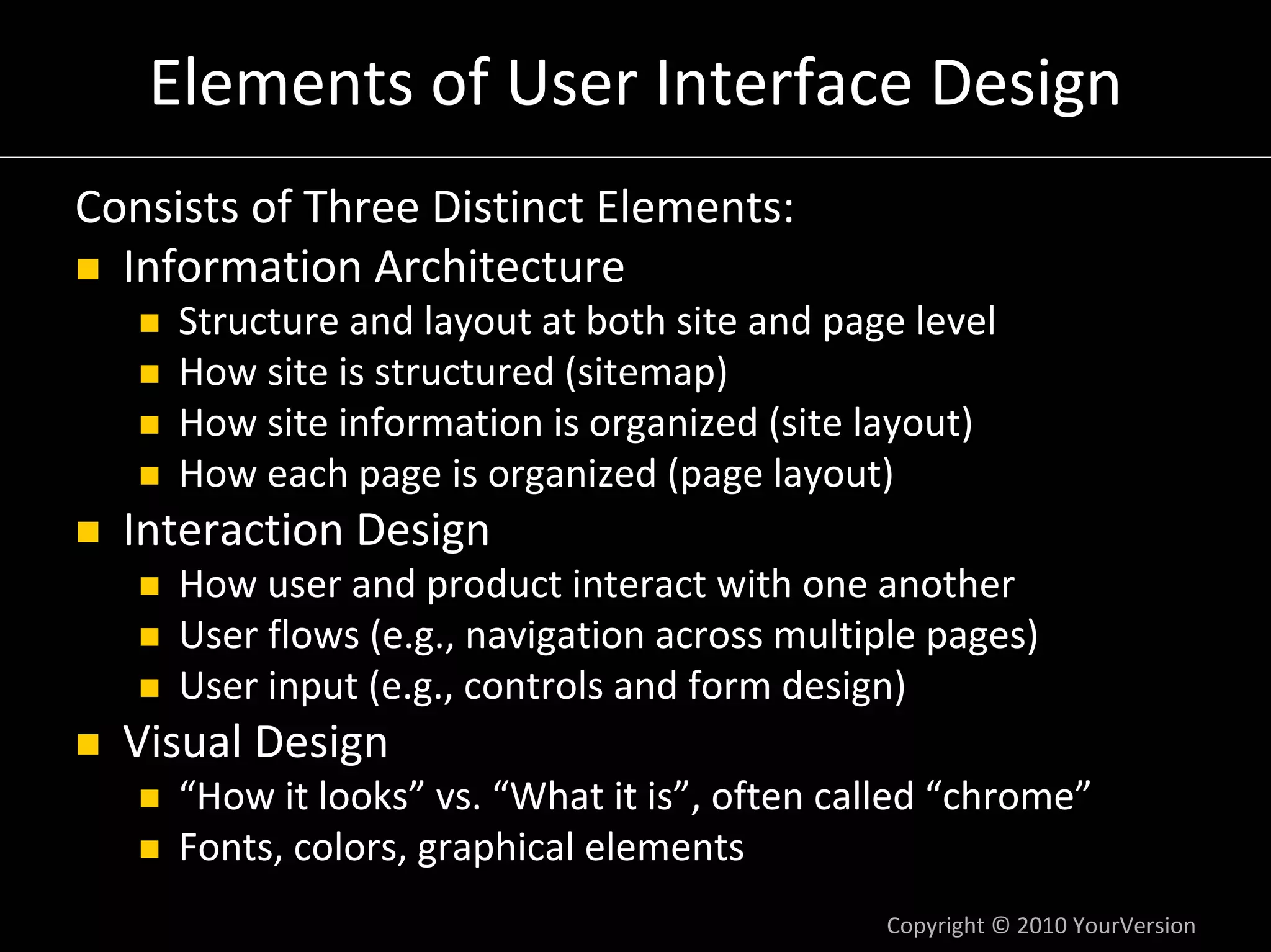 Elements of User Interface Design
Consists of Three Distinct Elements:
  Information Architecture
     Structure and layout at both site and page level
     How site is structured (sitemap)
     How site information is organized (site layout)
     How each page is organized (page layout)
  Interaction Design
     How user and product interact with one another
     User flows (e.g., navigation across multiple pages)
     User input (e.g., controls and form design)
  Visual Design
     “How it looks” vs. “What it is”, often called “chrome”
     Fonts, colors, graphical elements
                                              Copyright © 2010 YourVersion
 
