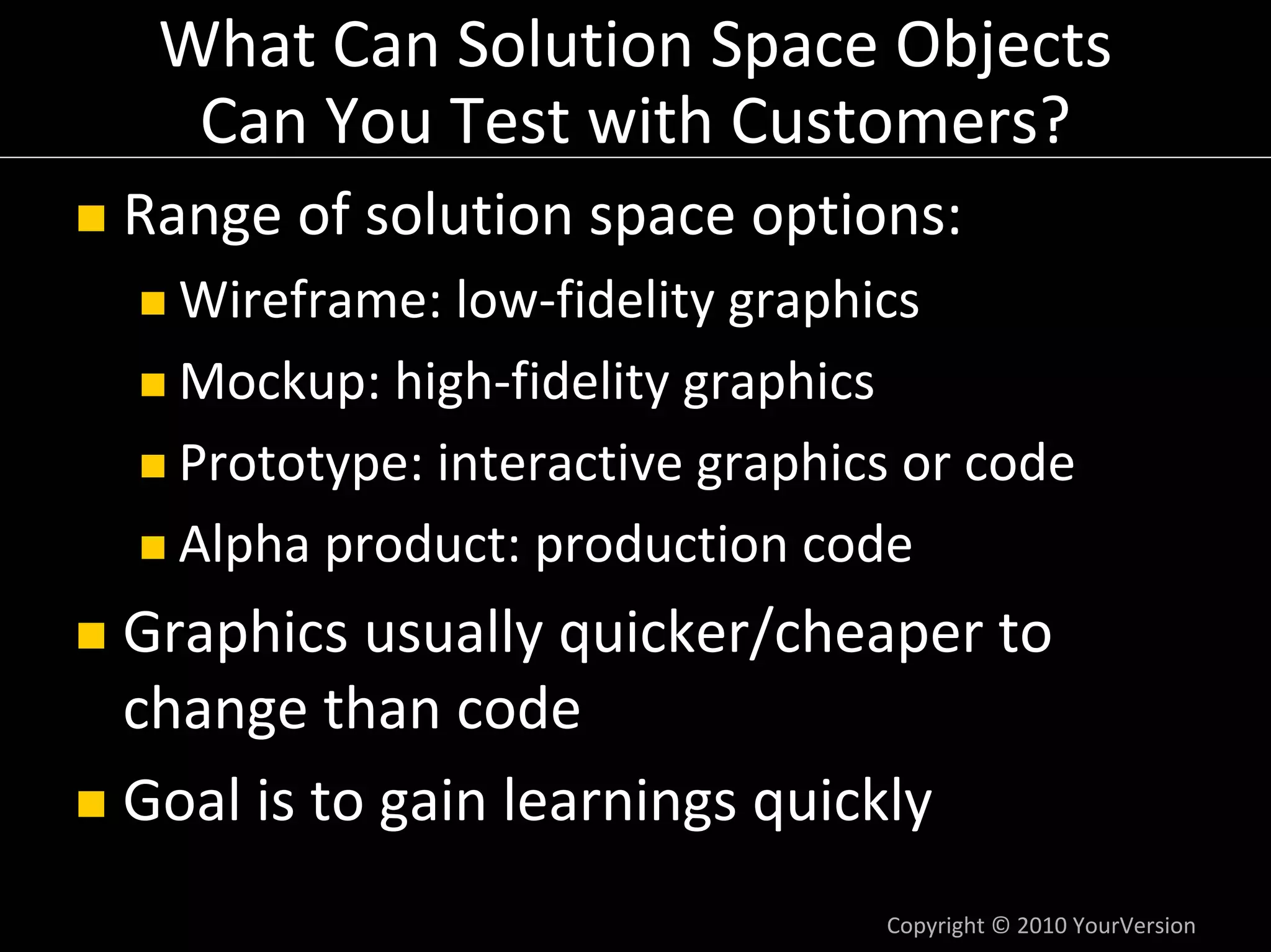 What Can Solution Space Objects
  Can You Test with Customers?
Range of solution space options:
  Wireframe: low‐fidelity graphics
  Mockup: high‐fidelity graphics
  Prototype: interactive graphics or code
  Alpha product: production code
Graphics usually quicker/cheaper to 
change than code
Goal is to gain learnings quickly
                                Copyright © 2010 YourVersion
 