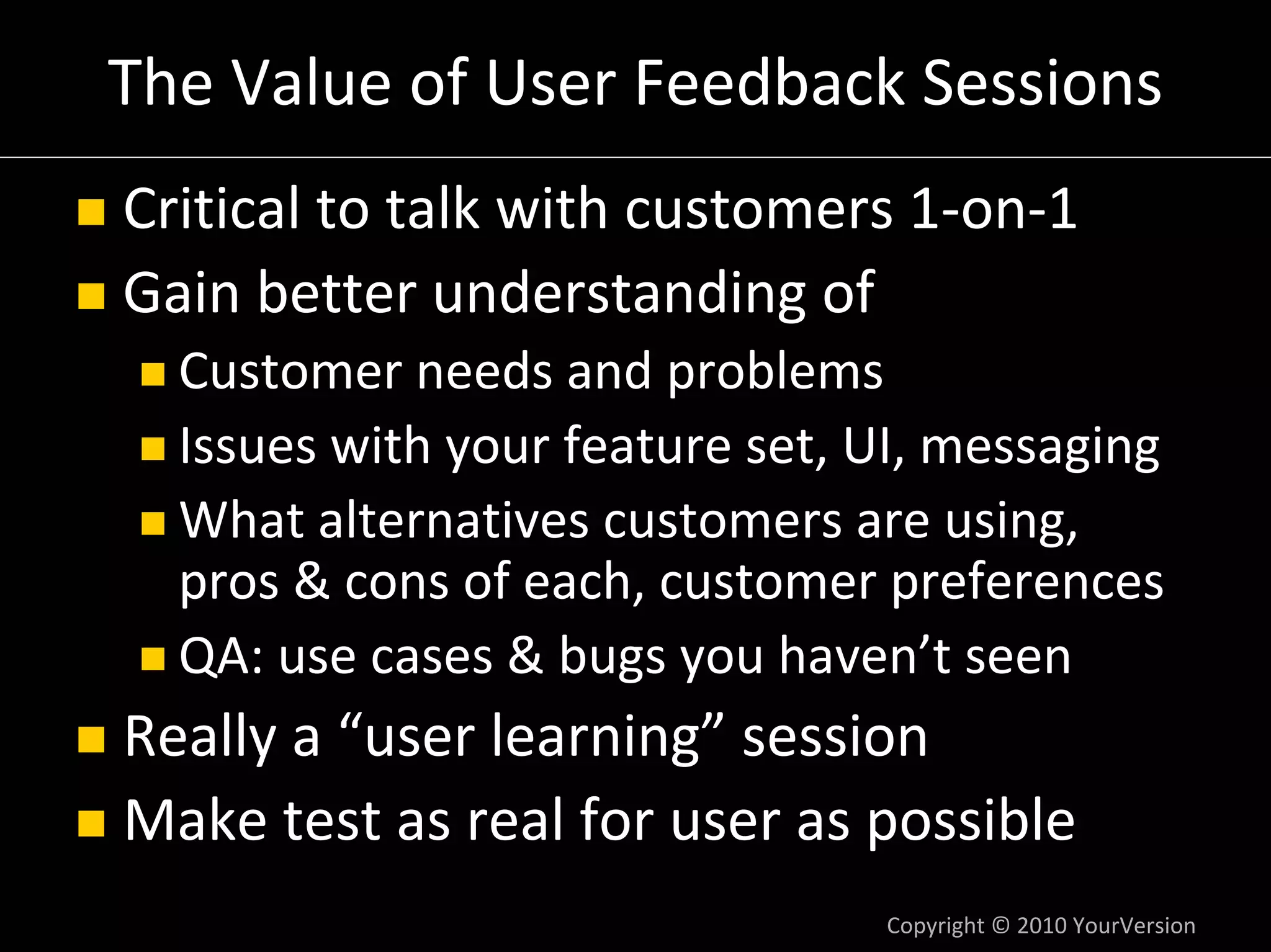 The Value of User Feedback Sessions
Critical to talk with customers 1‐on‐1
Gain better understanding of
  Customer needs and problems
  Issues with your feature set, UI, messaging
  What alternatives customers are using,
  pros & cons of each, customer preferences
  QA: use cases & bugs you haven’t seen
Really a “user learning” session
Make test as real for user as possible
                                Copyright © 2010 YourVersion
 