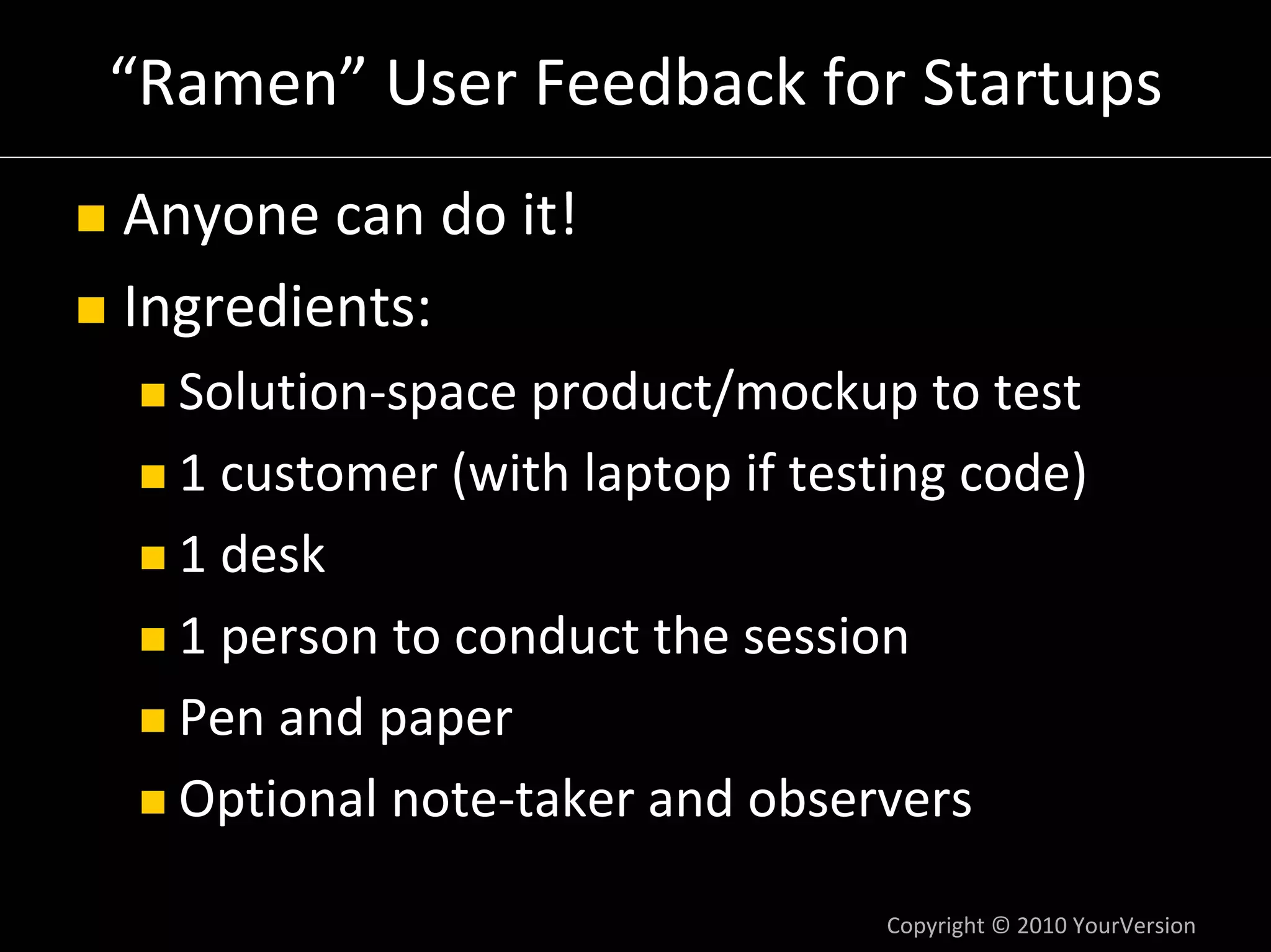 “Ramen” User Feedback for Startups
Anyone can do it!
Ingredients:
  Solution‐space product/mockup to test
  1 customer (with laptop if testing code)
  1 desk
  1 person to conduct the session
  Pen and paper
  Optional note‐taker and observers

                                 Copyright © 2010 YourVersion
 