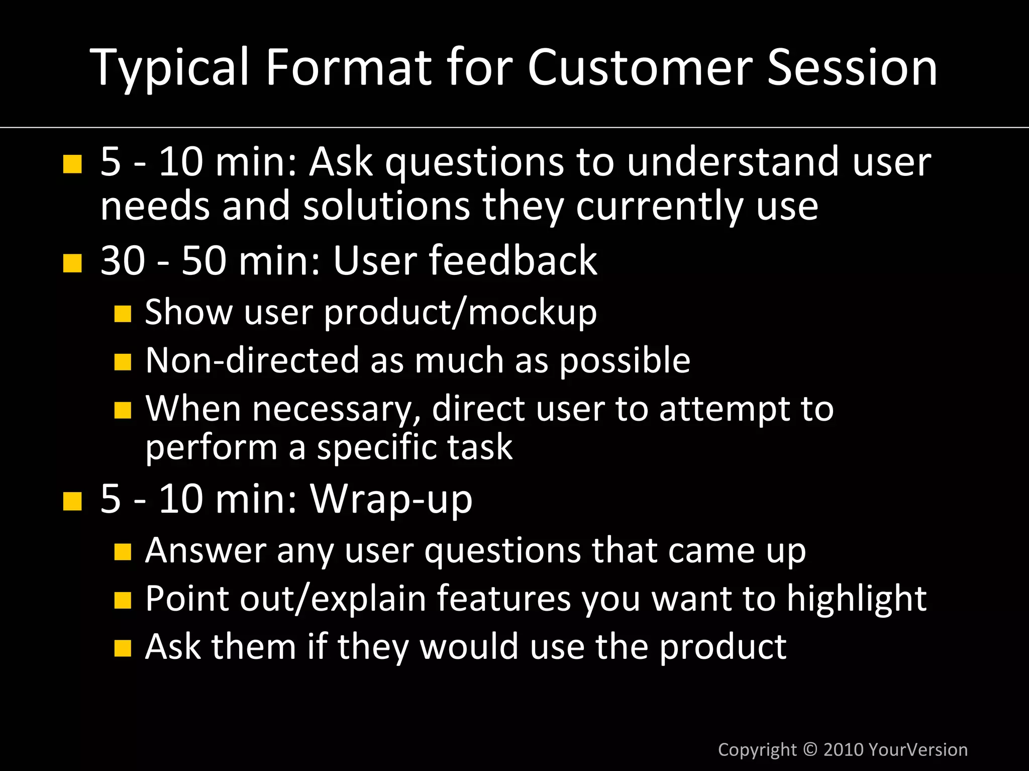 Typical Format for Customer Session
5 ‐ 10 min: Ask questions to understand user 
needs and solutions they currently use
30 ‐ 50 min: User feedback
  Show user product/mockup
  Non‐directed as much as possible
  When necessary, direct user to attempt to 
  perform a specific task
5 ‐ 10 min: Wrap‐up
  Answer any user questions that came up
  Point out/explain features you want to highlight
  Ask them if they would use the product

                                     Copyright © 2010 YourVersion
 