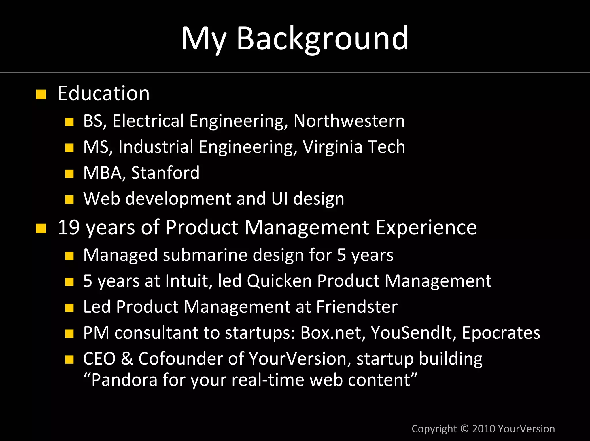 My Background
Education
  BS, Electrical Engineering, Northwestern
  MS, Industrial Engineering, Virginia Tech
  MBA, Stanford
  Web development and UI design
19 years of Product Management Experience
  Managed submarine design for 5 years
  5 years at Intuit, led Quicken Product Management
  Led Product Management at Friendster
  PM consultant to startups: Box.net, YouSendIt, Epocrates
  CEO & Cofounder of YourVersion, startup building 
  “Pandora for your real‐time web content”

                                              Copyright © 2010 YourVersion
 