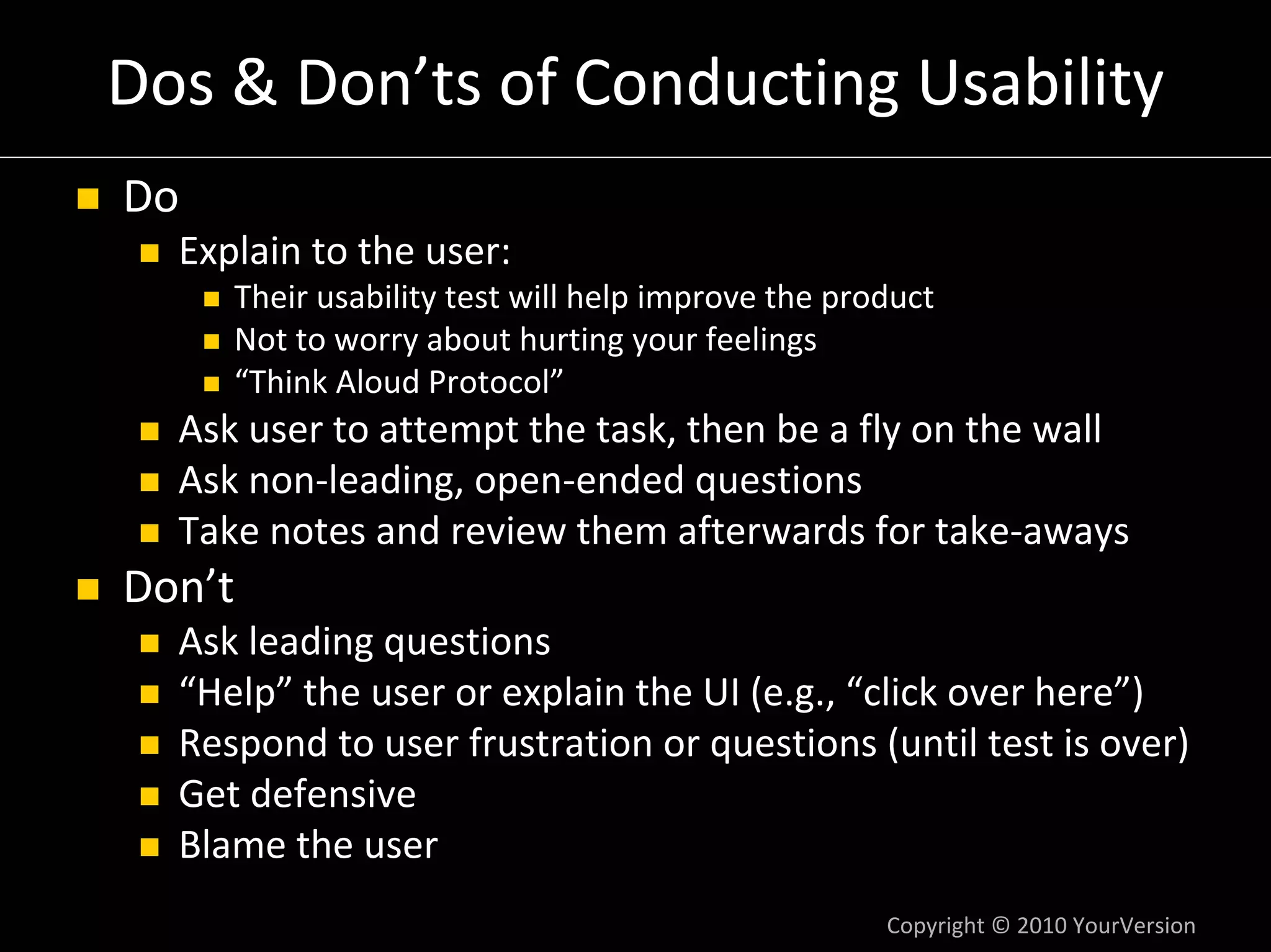 Dos & Don’ts of Conducting Usability
Do
  Explain to the user:
     Their usability test will help improve the product
     Not to worry about hurting your feelings
     “Think Aloud Protocol”
  Ask user to attempt the task, then be a fly on the wall
  Ask non‐leading, open‐ended questions
  Take notes and review them afterwards for take‐aways
Don’t
  Ask leading questions
  “Help” the user or explain the UI (e.g., “click over here”)
  Respond to user frustration or questions (until test is over)
  Get defensive
  Blame the user
                                                   Copyright © 2010 YourVersion
 