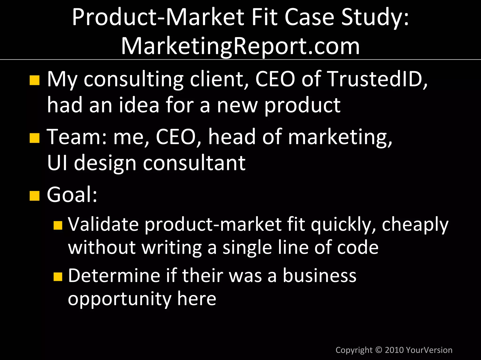 Product‐Market Fit Case Study:
      MarketingReport.com
My consulting client, CEO of TrustedID, 
had an idea for a new product
Team: me, CEO, head of marketing,
UI design consultant
Goal:
  Validate product‐market fit quickly, cheaply 
  without writing a single line of code
  Determine if their was a business 
  opportunity here

                                 Copyright © 2010 YourVersion
 