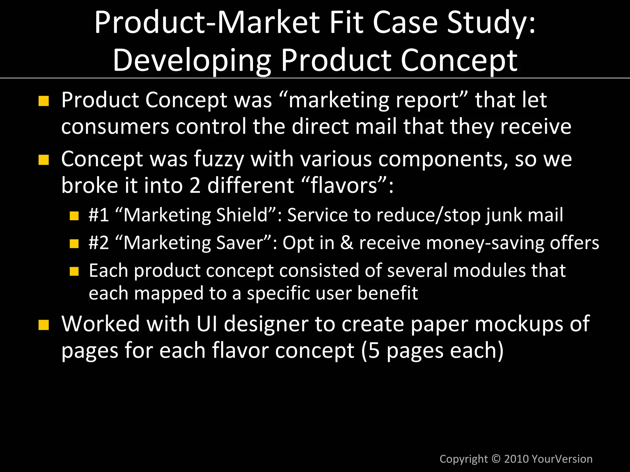 Product‐Market Fit Case Study:
    Developing Product Concept
Product Concept was “marketing report” that let 
consumers control the direct mail that they receive
Concept was fuzzy with various components, so we 
broke it into 2 different “flavors”:
  #1 “Marketing Shield”: Service to reduce/stop junk mail
  #2 “Marketing Saver”: Opt in & receive money‐saving offers
  Each product concept consisted of several modules that 
  each mapped to a specific user benefit
Worked with UI designer to create paper mockups of 
pages for each flavor concept (5 pages each)



                                         Copyright © 2010 YourVersion
 