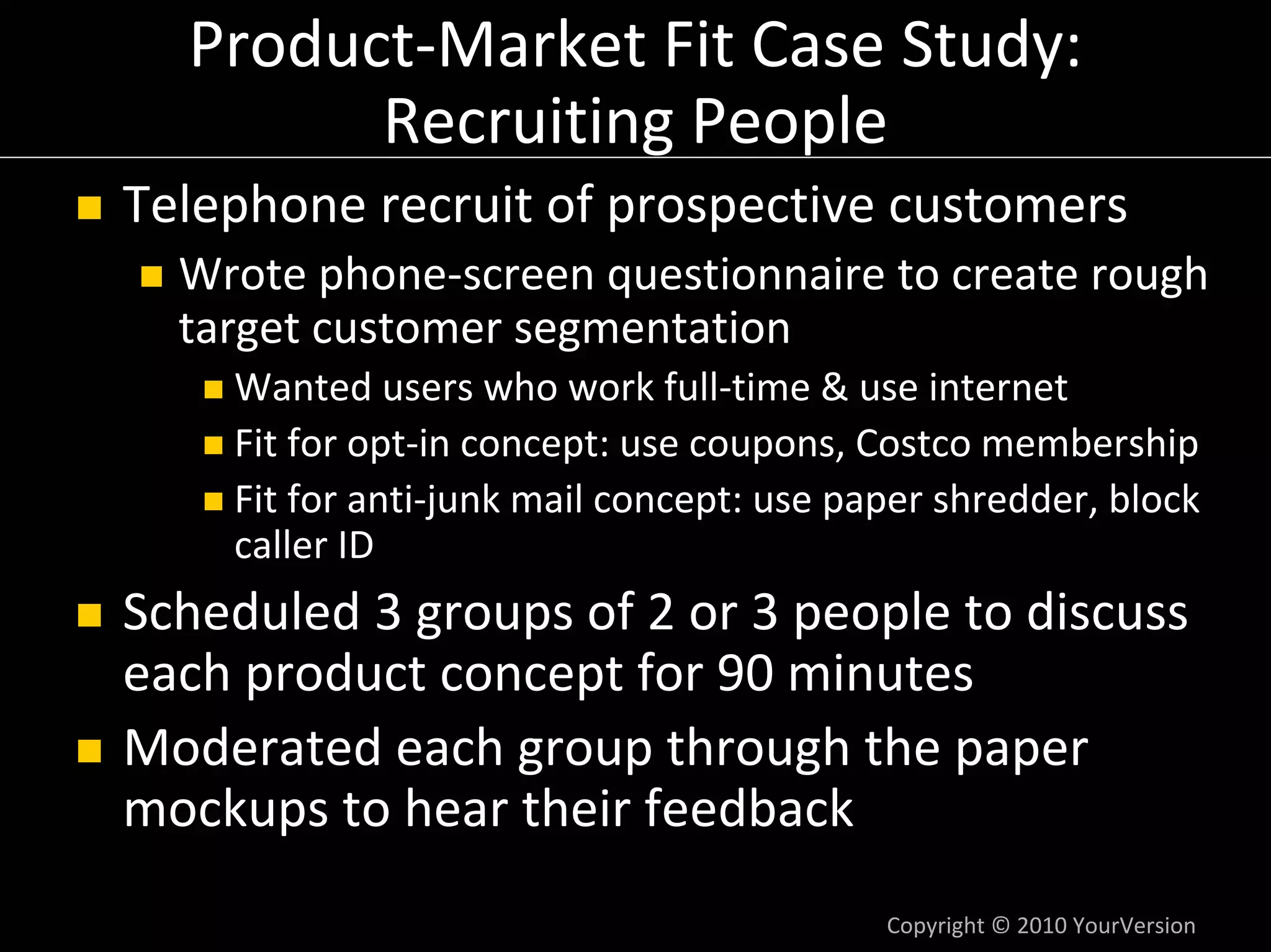 Product‐Market Fit Case Study: 
        Recruiting People
Telephone recruit of prospective customers
  Wrote phone‐screen questionnaire to create rough 
  target customer segmentation
    Wanted users who work full‐time & use internet
    Fit for opt‐in concept: use coupons, Costco membership
    Fit for anti‐junk mail concept: use paper shredder, block 
    caller ID
Scheduled 3 groups of 2 or 3 people to discuss 
each product concept for 90 minutes
Moderated each group through the paper 
mockups to hear their feedback
                                          Copyright © 2010 YourVersion
 