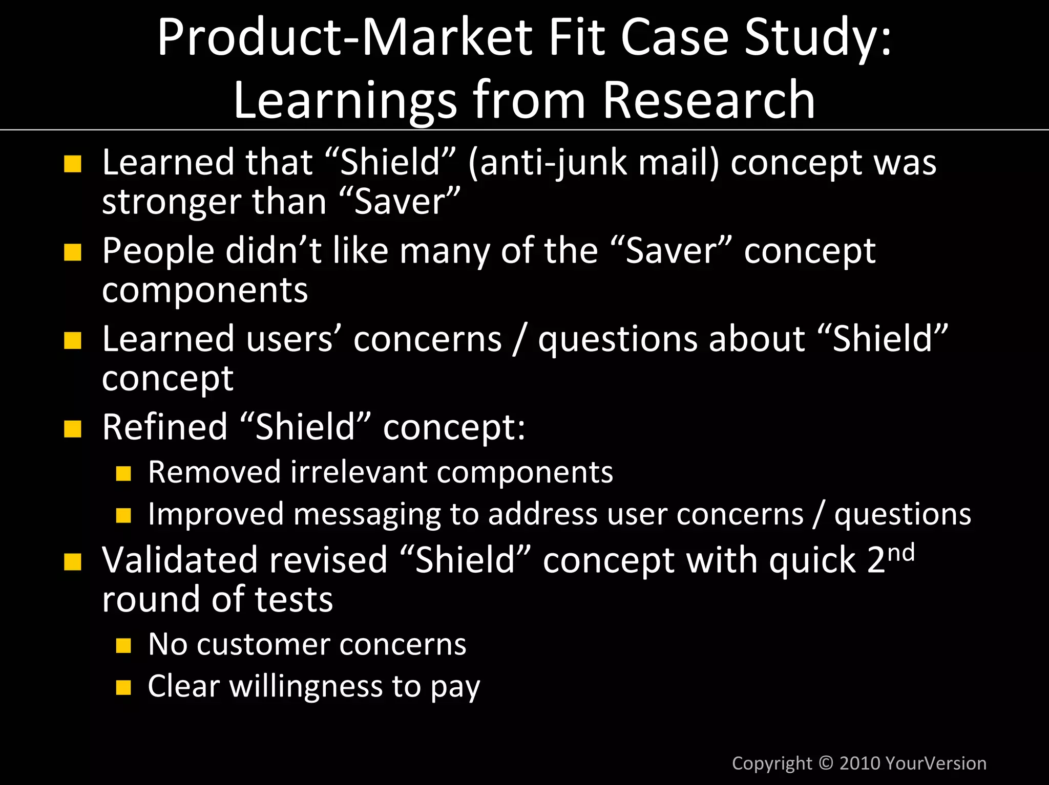 Product‐Market Fit Case Study:
      Learnings from Research
Learned that “Shield” (anti‐junk mail) concept was 
stronger than “Saver”
People didn’t like many of the “Saver” concept 
components
Learned users’ concerns / questions about “Shield”
concept
Refined “Shield” concept:
  Removed irrelevant components
  Improved messaging to address user concerns / questions
Validated revised “Shield” concept with quick 2nd
round of tests
  No customer concerns
  Clear willingness to pay

                                        Copyright © 2010 YourVersion
 