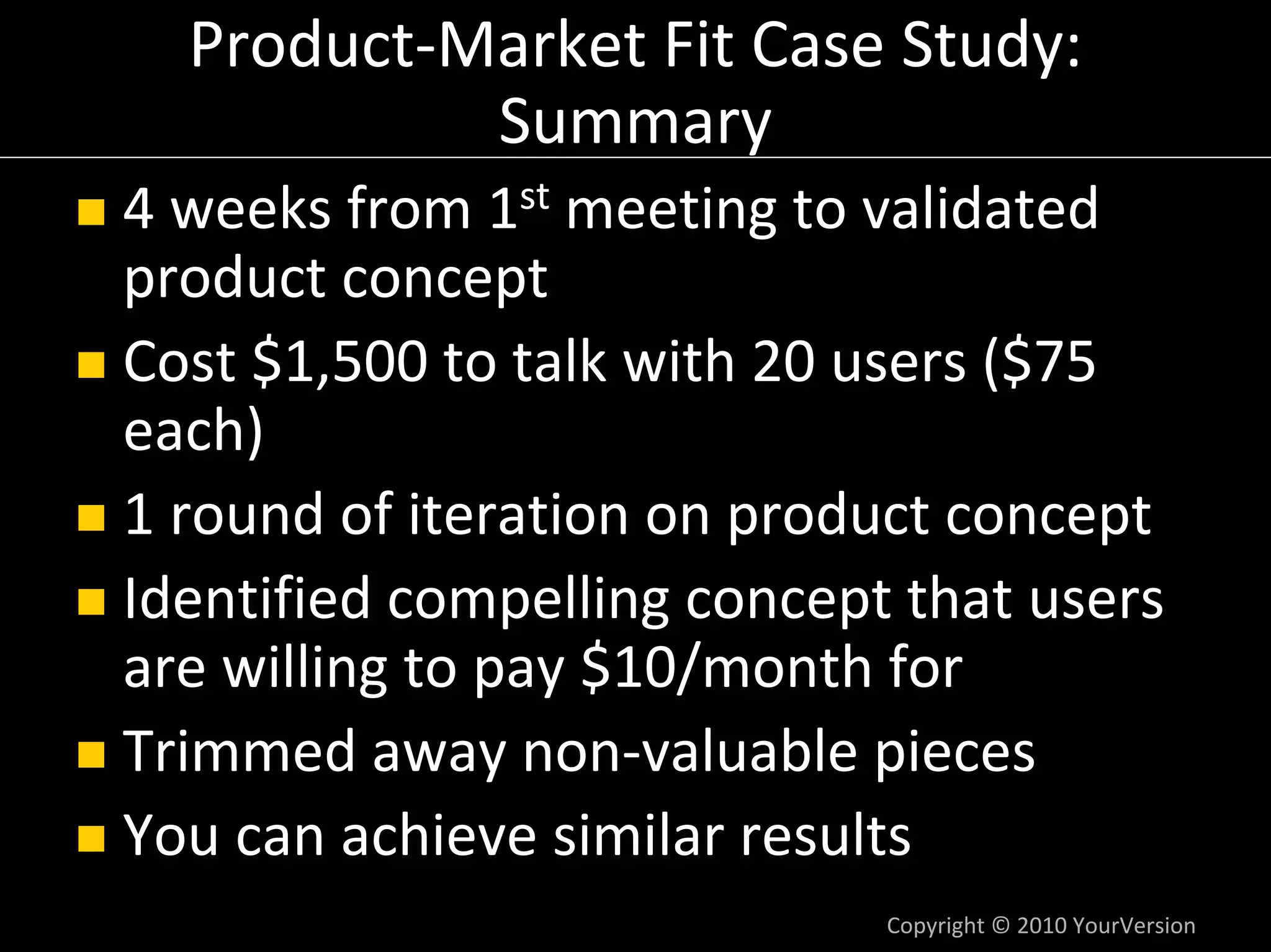 Product‐Market Fit Case Study:
           Summary
4 weeks from 1st meeting to validated 
product concept
Cost $1,500 to talk with 20 users ($75 
each)
1 round of iteration on product concept
Identified compelling concept that users 
are willing to pay $10/month for
Trimmed away non‐valuable pieces
You can achieve similar results
                             Copyright © 2010 YourVersion
 