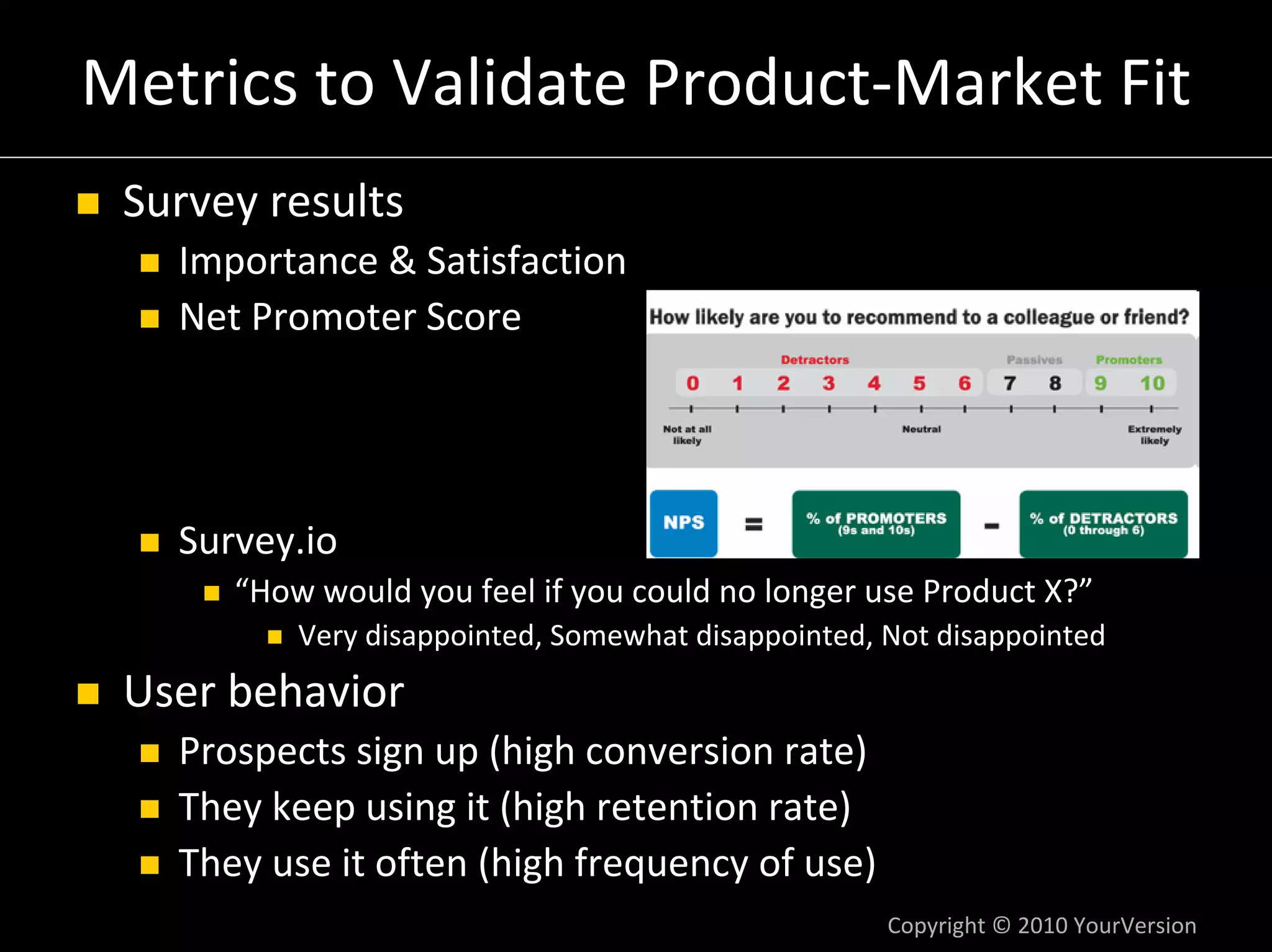Metrics to Validate Product‐Market Fit
 Survey results
   Importance & Satisfaction
   Net Promoter Score




   Survey.io
      “How would you feel if you could no longer use Product X?”
          Very disappointed, Somewhat disappointed, Not disappointed
 User behavior
   Prospects sign up (high conversion rate)
   They keep using it (high retention rate)
   They use it often (high frequency of use)
                                                    Copyright © 2010 YourVersion
 