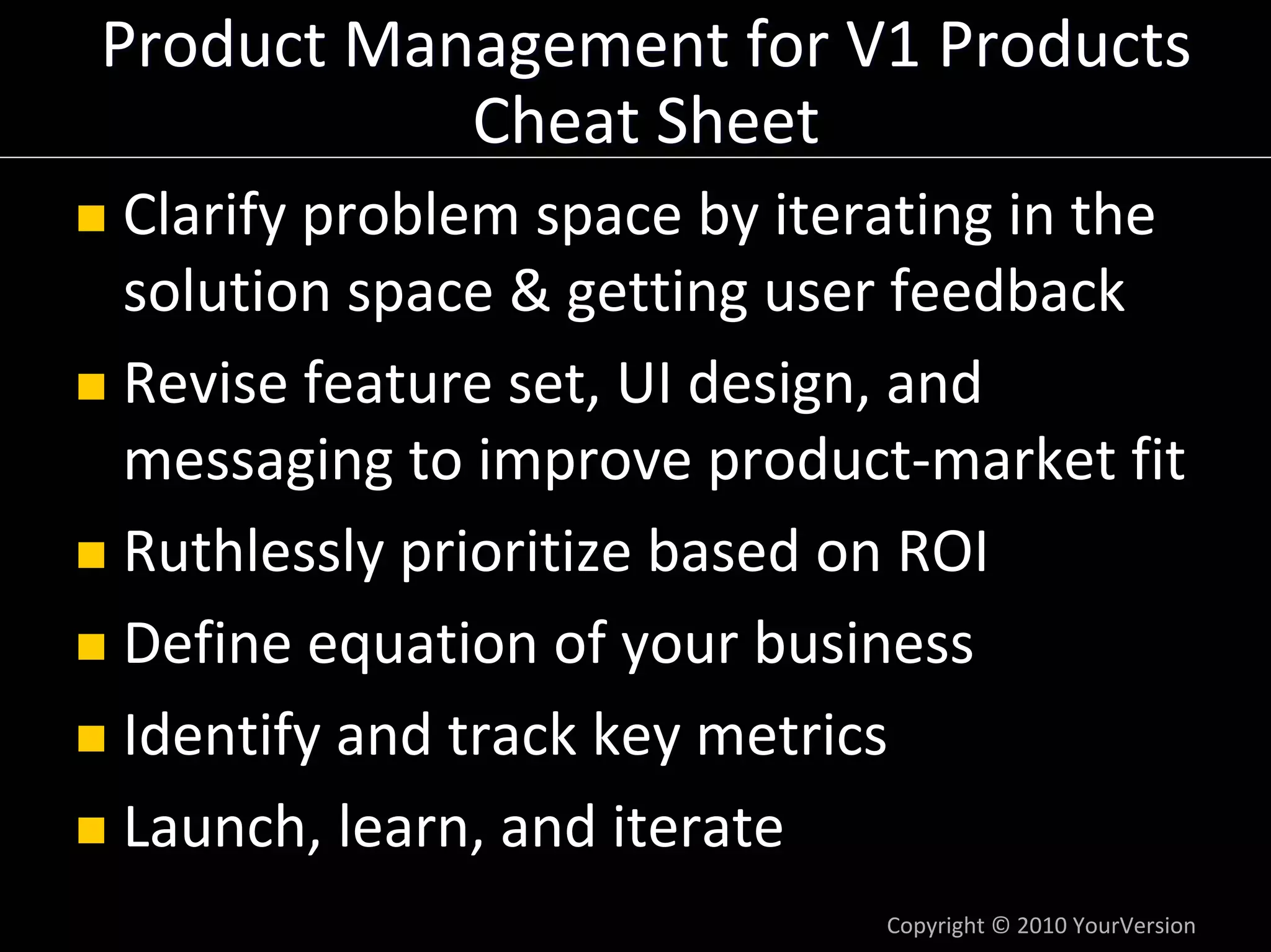 Product Management for V1 Products
           Cheat Sheet
Clarify problem space by iterating in the 
solution space & getting user feedback
Revise feature set, UI design, and 
messaging to improve product‐market fit
Ruthlessly prioritize based on ROI
Define equation of your business
Identify and track key metrics
Launch, learn, and iterate
                              Copyright © 2010 YourVersion
 