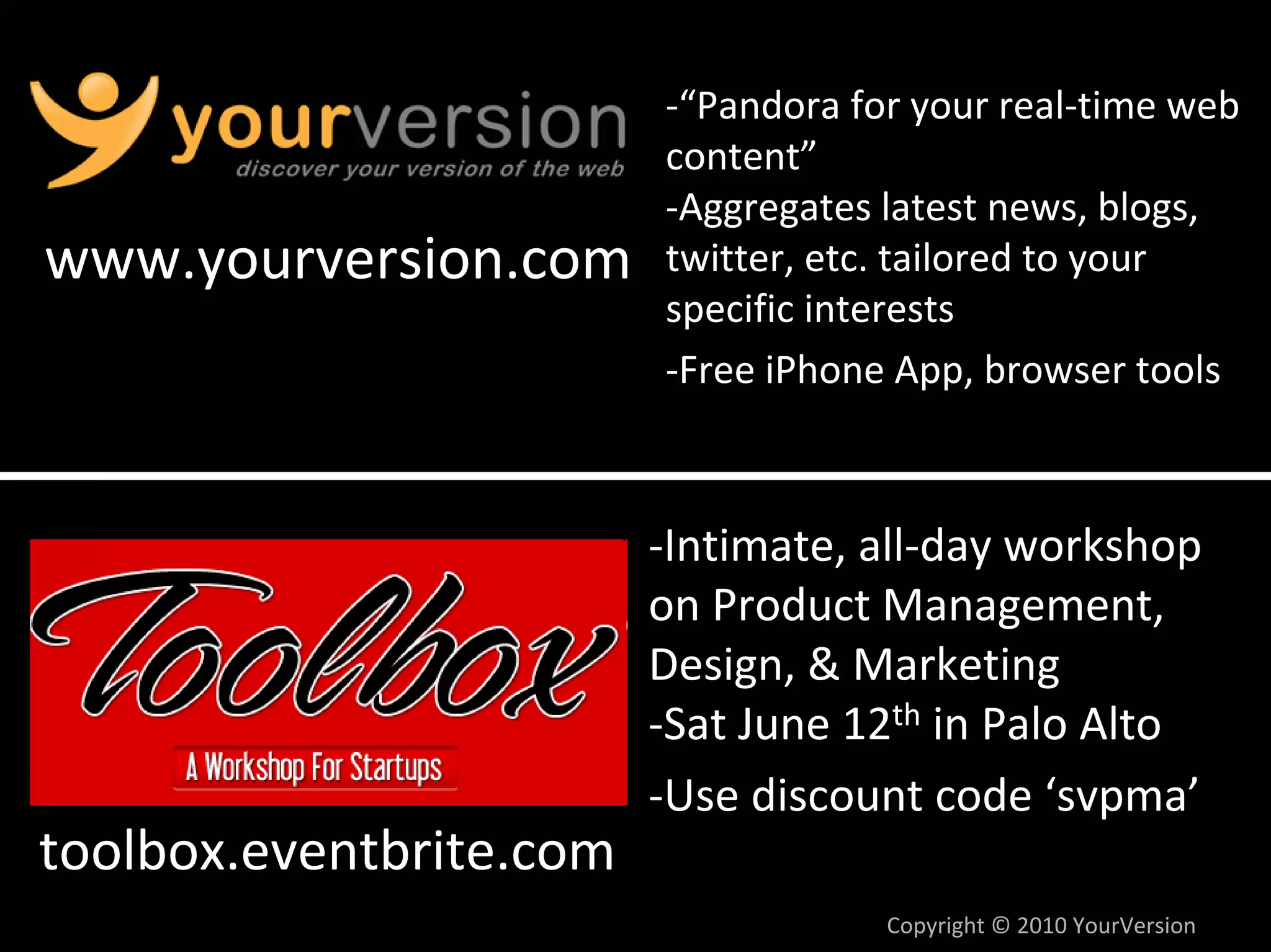 ‐“Pandora for your real‐time web 
                         content”
                         ‐Aggregates latest news, blogs, 
www.yourversion.com      twitter, etc. tailored to your 
                         specific interests
                         ‐Free iPhone App, browser tools



                         ‐Intimate, all‐day workshop 
                         on Product Management, 
                         Design, & Marketing
                         ‐Sat June 12th in Palo Alto
                         ‐Use discount code ‘svpma’
toolbox.eventbrite.com
                                     Copyright © 2010 YourVersion
 