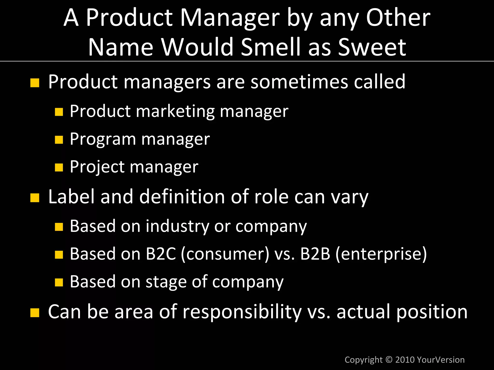 A Product Manager by any Other 
   Name Would Smell as Sweet
Product managers are sometimes called
  Product marketing manager
  Program manager
  Project manager
Label and definition of role can vary
  Based on industry or company
  Based on B2C (consumer) vs. B2B (enterprise)
  Based on stage of company
Can be area of responsibility vs. actual position

                                   Copyright © 2010 YourVersion
 
