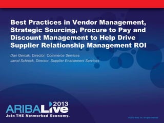 Best Practices in Vendor Management,
Strategic Sourcing, Procure to Pay and
Discount Management to Help Drive
Supplier Relationship Management ROI
Dan Gercak, Director, Commerce Services
Jarod Schrock, Director, Supplier Enablement Services
© 2013 Ariba, Inc. All rights reserved.
 