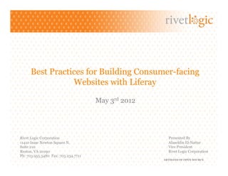 Best Practices for Building Consumer-facing
                 Websites with Liferay

                                     May 3rd 2012




Rivet Logic Corporation                               Presented By
11410 Isaac Newton Square N.                          Alaaeldin El-Nattar
Suite 210                                             Vice President
Reston, VA 20190                                      Rivet Logic Corporation
Ph: 703.955.3480 Fax: 703.234.7711
                                                    ARTISANS OF OPEN SOURCE
 