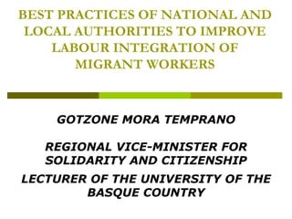 BEST PRACTICES OF NATIONAL AND LOCAL AUTHORITIES TO IMPROVE LABOUR INTEGRATION OF MIGRANT WORKERS GOTZONE MORA TEMPRANO REGIONAL VICE-MINISTER FOR SOLIDARITY AND CITIZENSHIP LECTURER OF THE UNIVERSITY OF THE BASQUE COUNTRY 