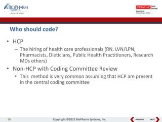 PREVIOUS NEXT
Who should code?
• HCP
– The hiring of health care professionals (RN, LVN/LPN,
Pharmacists, Dieticians, Public Health Practitioners, Research
MDs others)
• Non-HCP with Coding Committee Review
• This method is very common assuming that HCP are present
in the central coding committee
10 Copyright ©2012 BioPharm Systems, Inc.
 
