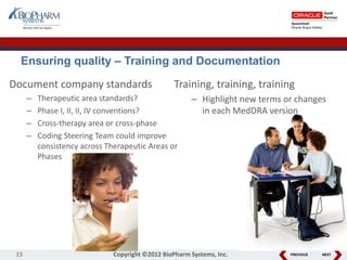 PREVIOUS NEXT15 Copyright ©2012 BioPharm Systems, Inc.
Training, training, training
– Highlight new terms or changes
in each MedDRA version
Document company standards
– Therapeutic area standards?
– Phase I, II, II, IV conventions?
– Cross-therapy area or cross-phase
– Coding Steering Team could improve
consistency across Therapeutic Areas or
Phases
Ensuring quality – Training and Documentation
 