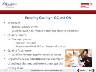 PREVIOUS NEXT
Ensuring Quality – QC and QA
• In-stream
– 100% for adverse events
– Could be lower % for medical history and con med indications
• Quality Control
– Four-eyes process:
• Proposer + Acceptor
• Proposer could be @ CRO and Acceptor @ sponsor
• Quality Assurance
– QC of the Acceptor stage via review of listings
• Regularly review and discuss real examples
of coding solutions and errors amongst the
coding team
16 Copyright ©2012 BioPharm Systems, Inc.
 