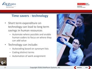 PREVIOUS NEXT
Time savers - technology
• Short term expenditure on
technology can lead to long term
savings in human resources
– Automate where possible and enable
human coders to focus on where they
can add value
• Technology can include:
– Autocoding based on synonym lists
– Coding distinct terms
– Automation of work assignment
17 Copyright ©2012 BioPharm Systems, Inc.
 