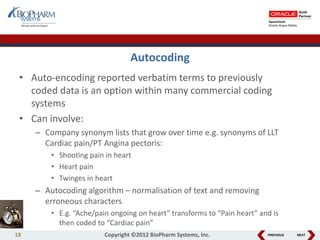 PREVIOUS NEXT
Autocoding
• Auto-encoding reported verbatim terms to previously
coded data is an option within many commercial coding
systems
• Can involve:
– Company synonym lists that grow over time e.g. synonyms of LLT
Cardiac pain/PT Angina pectoris:
• Shooting pain in heart
• Heart pain
• Twinges in heart
– Autocoding algorithm – normalisation of text and removing
erroneous characters
• E.g. “Ache/pain ongoing on heart” transforms to “Pain heart” and is
then coded to “Cardiac pain”
18 Copyright ©2012 BioPharm Systems, Inc.
 