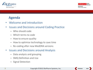 PREVIOUS NEXT
• Welcome and introduction
• Issues and Decisions around Coding Practice
– Who should code
– Which terms to code
– How to ensure quality
– How to optimise technology to save time
– Re-coding after new MedDRA versions
• Issues and Decisions around Analysis
– Data analysis and grouping
– SMQ Definition and Use
– Signal Detection
Agenda
2 Copyright ©2012 BioPharm Systems, Inc.
 
