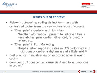 PREVIOUS NEXT
Terms out of context
• Risk with autocoding, coding distinct terms and with
centralised coding team …reviewing terms out of context
– “Chest pain” especially in clinical trials
• No other information is present to indicate if this is
general chest pain, cardiac, GI related, respiratory
related etc.
– “Chest pain” in Post Marketing
• Hospitalisation report indicates an ECG performed with
indications of cardiac arrhythmias and a likely mild MI.
• Best practice: manual review of autocoded adverse event
coding
• Consider: BUT does context cause bias/ lead to assumptions
in coding?
21 Copyright ©2012 BioPharm Systems, Inc.
 