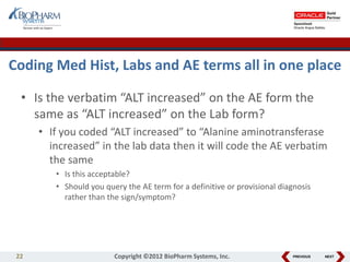 PREVIOUS NEXT
Coding Med Hist, Labs and AE terms all in one place
• Is the verbatim “ALT increased” on the AE form the
same as “ALT increased” on the Lab form?
• If you coded “ALT increased” to “Alanine aminotransferase
increased” in the lab data then it will code the AE verbatim
the same
• Is this acceptable?
• Should you query the AE term for a definitive or provisional diagnosis
rather than the sign/symptom?
22 Copyright ©2012 BioPharm Systems, Inc.
 