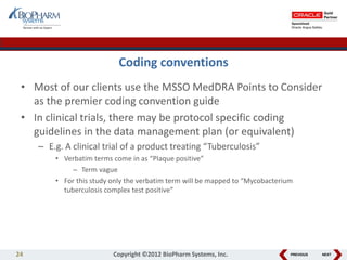PREVIOUS NEXT
Coding conventions
• Most of our clients use the MSSO MedDRA Points to Consider
as the premier coding convention guide
• In clinical trials, there may be protocol specific coding
guidelines in the data management plan (or equivalent)
– E.g. A clinical trial of a product treating “Tuberculosis”
• Verbatim terms come in as “Plaque positive”
– Term vague
• For this study only the verbatim term will be mapped to “Mycobacterium
tuberculosis complex test positive”
24 Copyright ©2012 BioPharm Systems, Inc.
 