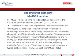 PREVIOUS NEXT
Recoding after each new
MedDRA version
• Per MSSO: “the decision to re-code historical data is left to the
discretion of each individual company” (MSSO, 2012)
• The EMA has, in some cases, required users to recode data back to 1995.
• “During the 60 day period (allowed duration for dictionary
versioning), it was envisioned that organisations would review the
changes in MedDRA and make what changes they (the organization)
thought were necessary. Typically, this involves reviewing and re-
coding LLTs that have become non-current, reviewing new direct
matches to the verbatims and, if resources allow, reviewing
medically “better” terms. These steps are not required but are a
typical best practice of many organizations” (MSSO, 2012)
25 Copyright ©2012 BioPharm Systems, Inc.
 