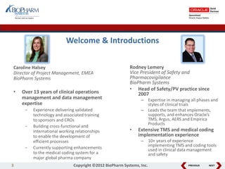 PREVIOUS NEXT
Welcome & Introductions
3 Copyright ©2012 BioPharm Systems, Inc.
Rodney Lemery
Vice President of Safety and
Pharmacovigilance
BioPharm Systems
• Head of Safety/PV practice since
2007
– Expertise in managing all phases and
styles of clinical trials
– Leads the team that implements,
supports, and enhances Oracle’s
TMS, Argus, AERS and Empirica
Products
• Extensive TMS and medical coding
implementation experience
– 10+ years of experience
implementing TMS and coding tools
used in clinical data management
and safety
Caroline Halsey
Director of Project Management, EMEA
BioPharm Systems
• Over 13 years of clinical operations
management and data management
expertise
- Experience delivering validated
technology and associated training
to sponsors and CROs
- Building cross-functional and
international working relationships
to enable the development of
efficient processes
- Currently supporting enhancements
to the medical coding system for a
major global pharma company
 
