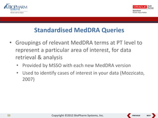 PREVIOUS NEXT
Standardised MedDRA Queries
• Groupings of relevant MedDRA terms at PT level to
represent a particular area of interest, for data
retrieval & analysis
• Provided by MSSO with each new MedDRA version
• Used to identify cases of interest in your data (Mozzicato,
2007)
33 Copyright ©2012 BioPharm Systems, Inc.
 