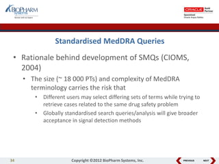 PREVIOUS NEXT
Standardised MedDRA Queries
• Rationale behind development of SMQs (CIOMS,
2004)
• The size (~ 18 000 PTs) and complexity of MedDRA
terminology carries the risk that
• Different users may select differing sets of terms while trying to
retrieve cases related to the same drug safety problem
• Globally standardised search queries/analysis will give broader
acceptance in signal detection methods
34 Copyright ©2012 BioPharm Systems, Inc.
 