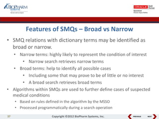 PREVIOUS NEXT
Features of SMQs – Broad vs Narrow
• SMQ relations with dictionary terms may be identified as
broad or narrow.
• Narrow terms: highly likely to represent the condition of interest
• Narrow search retrieves narrow terms
• Broad terms: help to identify all possible cases
• Including some that may prove to be of little or no interest
• A broad search retrieves broad terms
• Algorithms within SMQs are used to further define cases of suspected
medical conditions
• Based on rules defined in the algorithm by the MSSO
• Processed programmatically during a search operation
37 Copyright ©2012 BioPharm Systems, Inc.
 