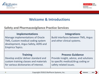 PREVIOUS NEXT
Welcome & Introductions
Safety and Pharmacovigilance Practice Services
Implementations
Manage implementations of Oracle
TMS, Custom medical coding system
development, Argus Safety, AERS and
Empirica Topics.
Integrations
Build interfaces between TMS, Argus
and other clinical systems.
Training
Develop and/or deliver standard and
custom training classes and materials
for various dictionaries of interest.
Process Guidance
Provide insight, advice, and solutions
to specific medical/drug coding or
safety related issues.
4 Copyright ©2012 BioPharm Systems, Inc.
 