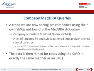PREVIOUS NEXT
Company MedDRA Queries
• A trend we are now seeing are companies using their
own SMQs not found in the MedDRA dictionary
– Company or Custom MedDRA Queries (CMQ)
– A list of targeted PT and LLTs is gathered into an over-arching
clinical construct
• Each PT/LLT is assigned a Broad or Narrow context and if required, complex
algorithms can also be used
• The data is then mined for cases using the CMQ in
exactly the same manner as an SMQ
42 Copyright ©2012 BioPharm Systems, Inc.
 