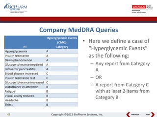 PREVIOUS NEXT
Company MedDRA Queries
• Here we define a case of
“Hyperglycemic Events”
as the following:
– Any report from Category
A
– OR
– A report from Category C
with at least 2 items from
Category B
43 Copyright ©2012 BioPharm Systems, Inc.
 