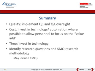 PREVIOUS NEXT
Summary
• Quality: implement QC and QA oversight
• Cost: invest in technology/ automation where
possible to allow personnel to focus on the “value
add”
• Time: invest in technology
• Identify research questions and SMQ research
methodology
• May include CMQs
45 Copyright ©2012 BioPharm Systems, Inc.
 