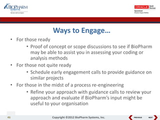 PREVIOUS NEXT
Ways to Engage…
• For those ready
• Proof of concept or scope discussions to see if BioPharm
may be able to assist you in assessing your coding or
analysis methods
• For those not quite ready
• Schedule early engagement calls to provide guidance on
similar projects
• For those in the midst of a process re-engineering
• Refine your approach with guidance calls to review your
approach and evaluate if BioPharm’s input might be
useful to your organisation
46 Copyright ©2012 BioPharm Systems, Inc.
 