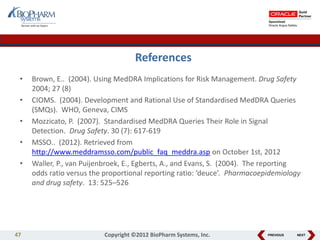 PREVIOUS NEXT
References
• Brown, E.. (2004). Using MedDRA Implications for Risk Management. Drug Safety
2004; 27 (8)
• CIOMS. (2004). Development and Rational Use of Standardised MedDRA Queries
(SMQs). WHO, Geneva, CIMS
• Mozzicato, P. (2007). Standardised MedDRA Queries Their Role in Signal
Detection. Drug Safety. 30 (7): 617-619
• MSSO.. (2012). Retrieved from
http://www.meddramsso.com/public_faq_meddra.asp on October 1st, 2012
• Waller, P., van Puijenbroek, E., Egberts, A., and Evans, S. (2004). The reporting
odds ratio versus the proportional reporting ratio: ‘deuce’. Pharmacoepidemiology
and drug safety. 13: 525–526
47 Copyright ©2012 BioPharm Systems, Inc.
 