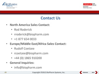 PREVIOUS NEXT
Contact Us
• North America Sales Contact:
• Rod Roderick
• rroderick@biopharm.com
• +1 877 654 0033
• Europe/Middle East/Africa Sales Contact:
• Rudolf Coetzee
• rcoetzee@biopharm.com
• +44 (0) 1865 910200
• General Inquiries:
• info@biopharm.com
49 Copyright ©2012 BioPharm Systems, Inc.
 