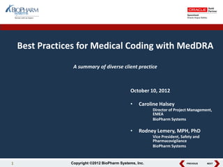 PREVIOUS NEXTCopyright ©2012 BioPharm Systems, Inc.
Best Practices for Medical Coding with MedDRA
A summary of diverse client practice
October 10, 2012
• Caroline Halsey
Director of Project Management,
EMEA
BioPharm Systems
• Rodney Lemery, MPH, PhD
Vice President, Safety and
Pharmacovigilance
BioPharm Systems
1
 