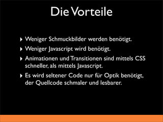 Die Vorteile

‣ Weniger Schmuckbilder werden benötigt.
‣ Weniger Javascript wird benötigt.
‣ Animationen und Transitionen sind mittels CSS
  schneller, als mittels Javascript.
‣ Es wird seltener Code nur für Optik benötigt,
  der Quellcode schmaler und lesbarer.
 