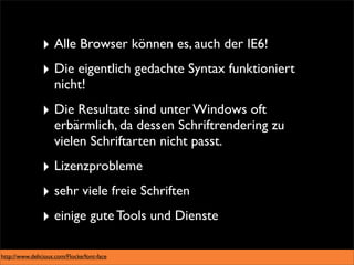 ‣ Alle Browser können es, auch der IE6!
               ‣ Die eigentlich gedachte Syntax funktioniert
                    nicht!
               ‣ Die Resultate sind unter Windows oft
                    erbärmlich, da dessen Schriftrendering zu
                    vielen Schriftarten nicht passt.
               ‣ Lizenzprobleme
               ‣ sehr viele freie Schriften
               ‣ einige gute Tools und Dienste

http://www.delicious.com/Flocke/font-face
 