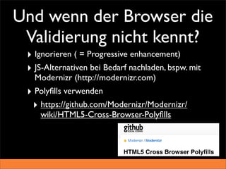 Und wenn der Browser die
 Validierung nicht kennt?
 ‣ Ignorieren ( = Progressive enhancement)
 ‣ JS-Alternativen bei Bedarf nachladen, bspw. mit
   Modernizr (http://modernizr.com)
 ‣ Polyﬁlls verwenden
  ‣ https://github.com/Modernizr/Modernizr/
    wiki/HTML5-Cross-Browser-Polyﬁlls
 