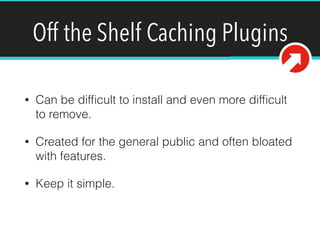 Off the Shelf Caching Plugins
• Can be difﬁcult to install and even more difﬁcult
to remove.
• Created for the general public and often bloated
with features.
• Keep it simple.
 