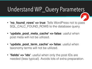 Understand WP_Query Parameters
• 'no_found_rows' => true: Tells WordPress not to pass
SQL_CALC_FOUND_ROWS to the database query.
• 'update_post_meta_cache' => false: useful when
post meta will not be utilized.
• 'update_post_term_cache' => false: useful when
taxonomy terms will not be utilized.
• 'ﬁelds' => 'ids': useful when only the post IDs are
needed (less typical). Avoids lots of extra preparation.
 