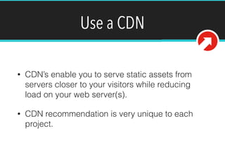 Use a CDN
• CDN’s enable you to serve static assets from
servers closer to your visitors while reducing
load on your web server(s).
• CDN recommendation is very unique to each
project.
 
